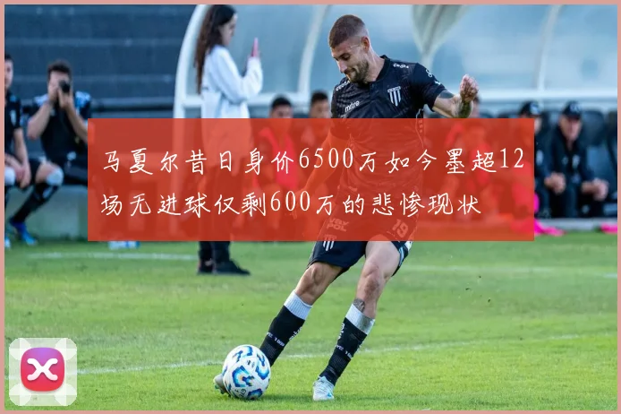 马夏尔昔日身价6500万如今墨超12场无进球仅剩600万的悲惨现状
