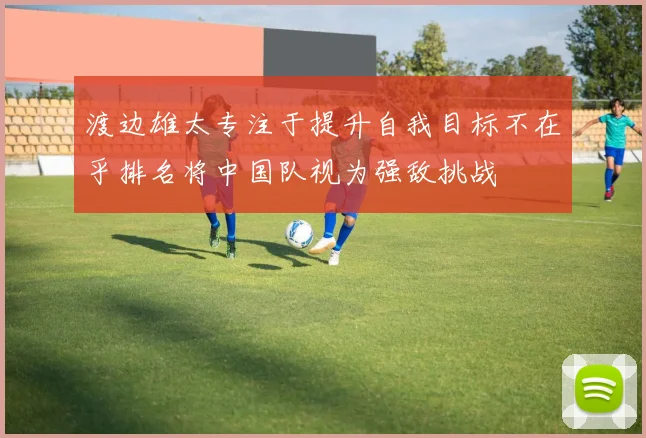 渡边雄太专注于提升自我目标不在乎排名将中国队视为强敌挑战