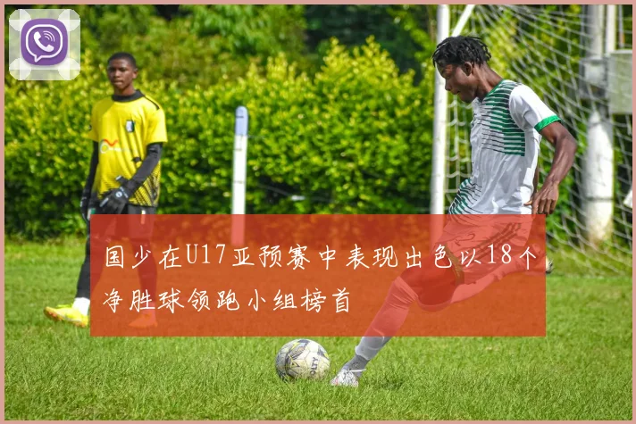 国少在U17亚预赛中表现出色以18个净胜球领跑小组榜首