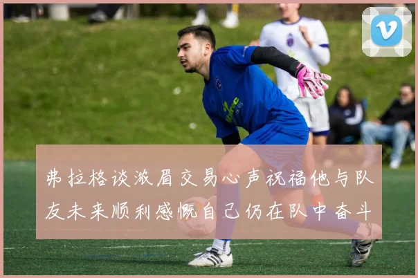 弗拉格谈浓眉交易心声祝福他与队友未来顺利感慨自己仍在队中奋斗