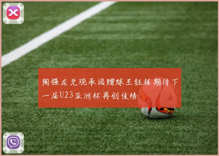 陶强龙兑现承诺赠球王钰栋期待下一届U23亚洲杯再创佳绩