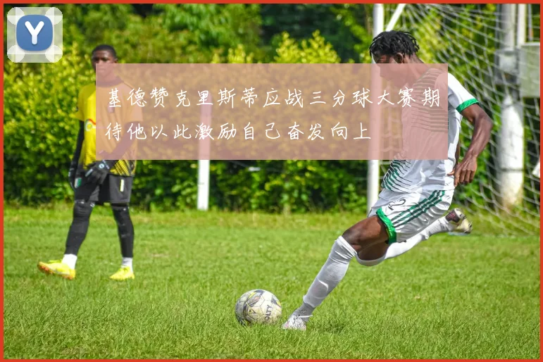 基德赞克里斯蒂应战三分球大赛期待他以此激励自己奋发向上