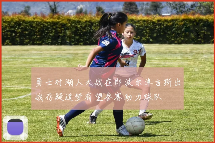 勇士对湖人大战在即波尔津吉斯出战存疑追梦有望参赛助力球队