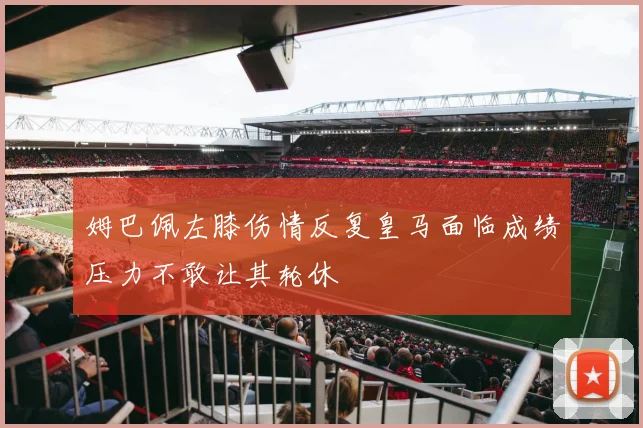 姆巴佩左膝伤情反复皇马面临成绩压力不敢让其轮休