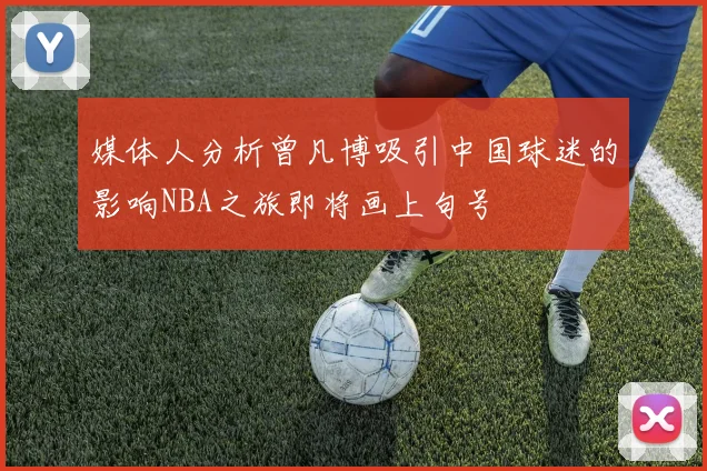 媒体人分析曾凡博吸引中国球迷的影响NBA之旅即将画上句号