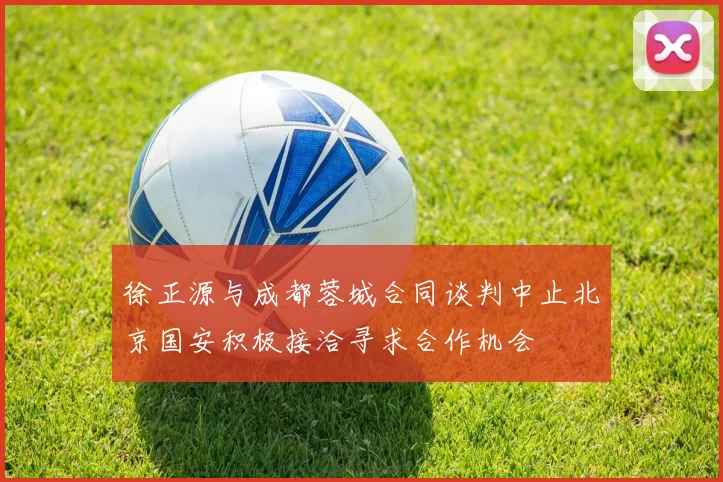 徐正源与成都蓉城合同谈判中止北京国安积极接洽寻求合作机会