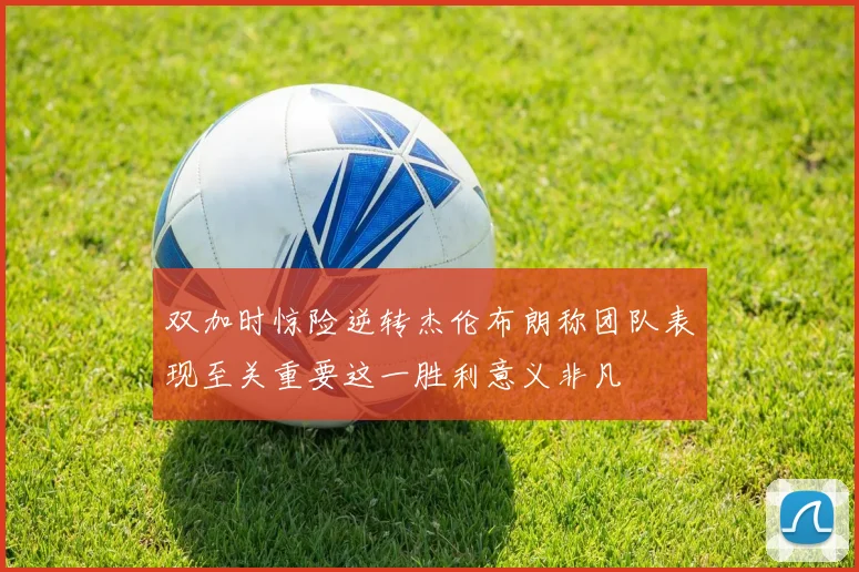 双加时惊险逆转杰伦布朗称团队表现至关重要这一胜利意义非凡