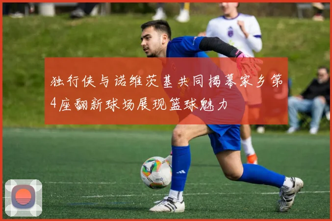 独行侠与诺维茨基共同揭幕家乡第4座翻新球场展现篮球魅力
