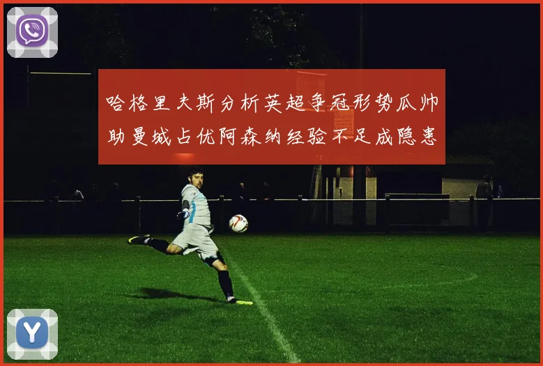 哈格里夫斯分析英超争冠形势瓜帅助曼城占优阿森纳经验不足成隐患