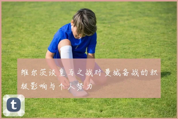 维尔茨谈皇马之战对曼城备战的积极影响与个人努力