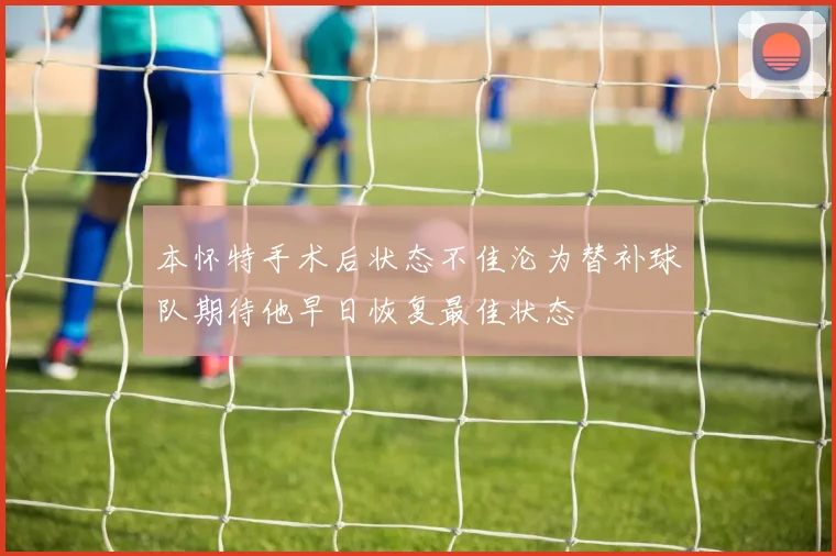 本怀特手术后状态不佳沦为替补球队期待他早日恢复最佳状态