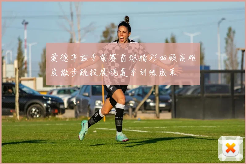 爱德华兹季前赛首球精彩回顾高难度撤步跳投展现夏季训练成果