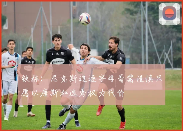 铁林：尼克斯追逐字母哥需谨慎只愿以唐斯加选秀权为代价