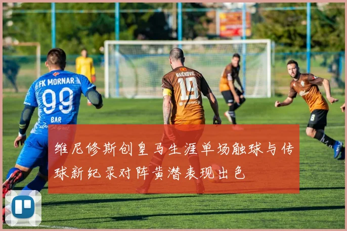 维尼修斯创皇马生涯单场触球与传球新纪录对阵黄潜表现出色