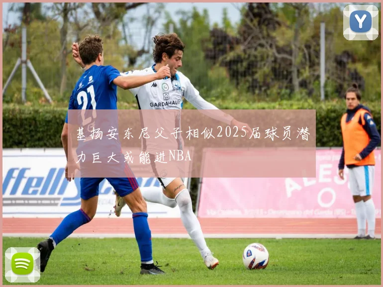 基扬安东尼父子相似2025届球员潜力巨大或能进NBA
