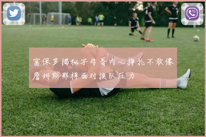 富保罗揭秘字母哥内心挣扎不敢像詹姆斯那样面对换队压力