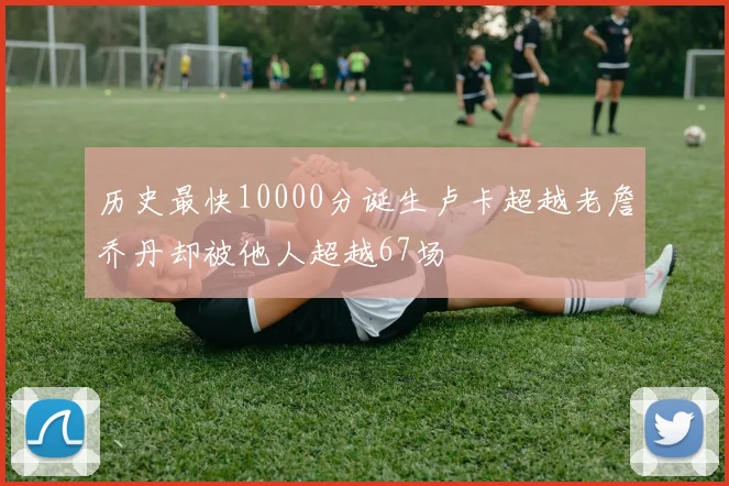 历史最快10000分诞生卢卡超越老詹乔丹却被他人超越67场