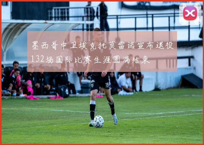 墨西哥中卫埃克托莫雷诺宣布退役132场国际比赛生涯圆满结束