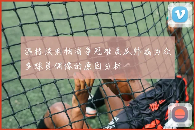 温格谈利物浦争冠难度瓜帅成为众多球员偶像的原因分析