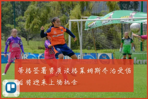 蒂格签署资质谈格莱姆斯乔治受伤后将迎来上场机会