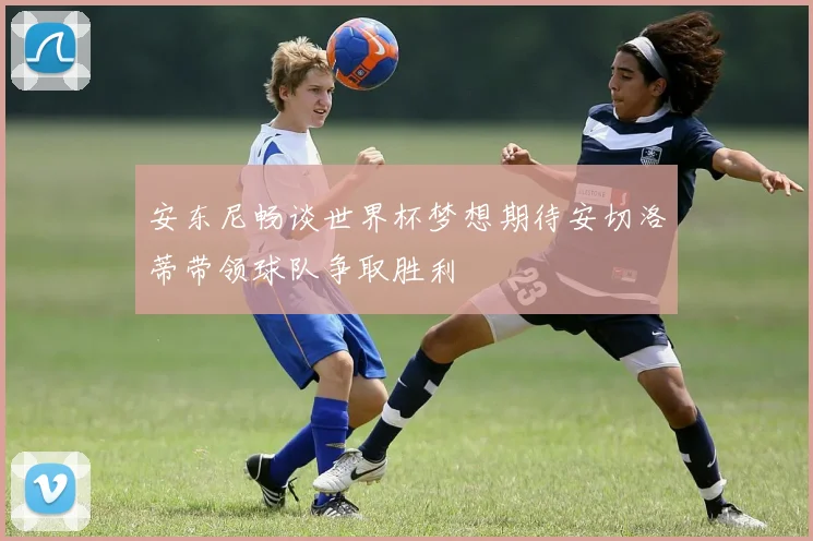 安东尼畅谈世界杯梦想期待安切洛蒂带领球队争取胜利