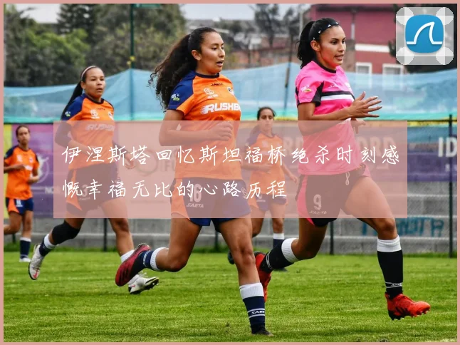 伊涅斯塔回忆斯坦福桥绝杀时刻感慨幸福无比的心路历程