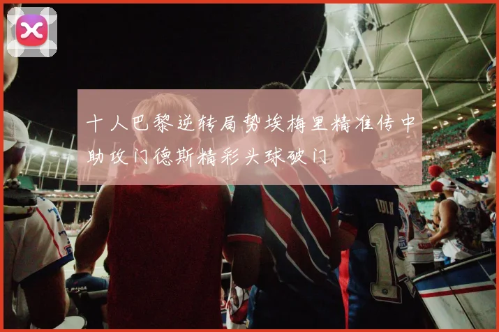 十人巴黎逆转局势埃梅里精准传中助攻门德斯精彩头球破门