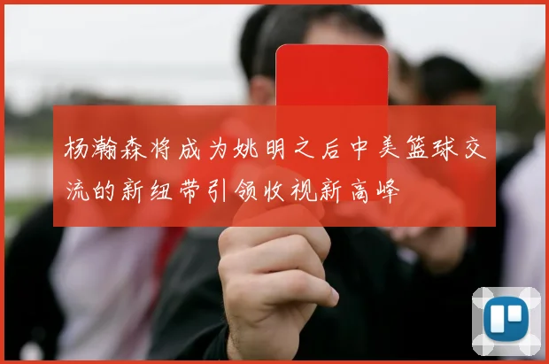 杨瀚森将成为姚明之后中美篮球交流的新纽带引领收视新高峰