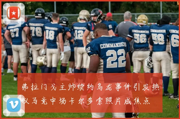 弗拉门戈主帅续约乌龙事件引发热议马竞中场卡尔多索照片成焦点