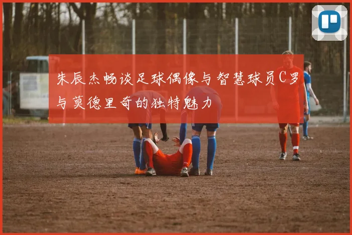 朱辰杰畅谈足球偶像与智慧球员C罗与莫德里奇的独特魅力