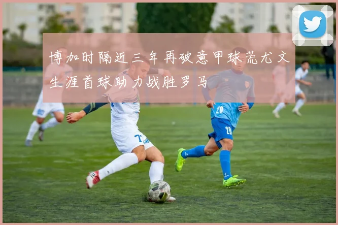 博加时隔近三年再破意甲球荒尤文生涯首球助力战胜罗马