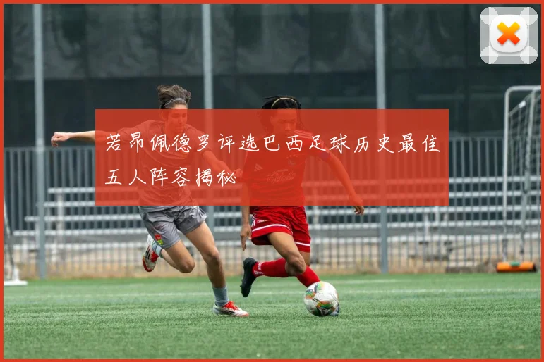 若昂佩德罗评选巴西足球历史最佳五人阵容揭秘