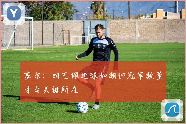 塞尔：姆巴佩进球如潮但冠军数量才是关键所在