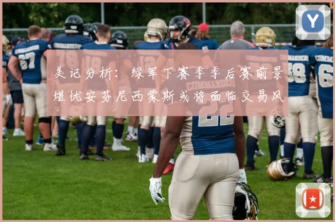 美记分析：绿军下赛季季后赛前景堪忧安芬尼西蒙斯或将面临交易风险