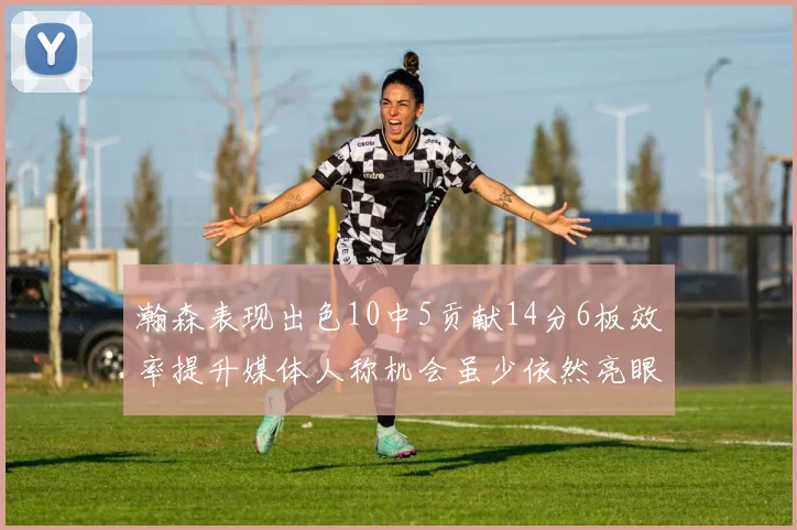 瀚森表现出色10中5贡献14分6板效率提升媒体人称机会虽少依然亮眼